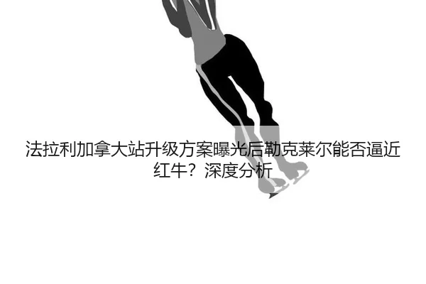 法拉利加拿大站升级方案曝光后勒克莱尔能否逼近红牛？深度分析